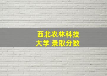 西北农林科技大学 录取分数